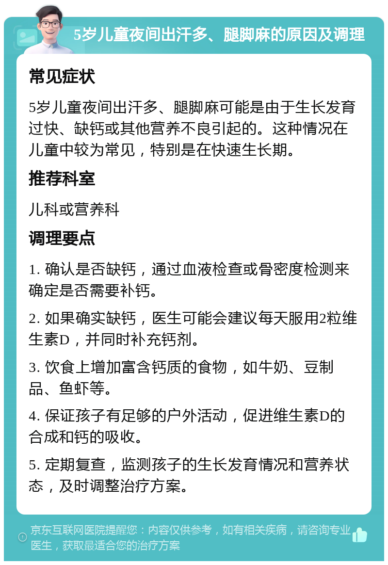 5岁儿童夜间出汗多、腿脚麻的原因及调理 常见症状 5岁儿童夜间出汗多、腿脚麻可能是由于生长发育过快、缺钙或其他营养不良引起的。这种情况在儿童中较为常见，特别是在快速生长期。 推荐科室 儿科或营养科 调理要点 1. 确认是否缺钙，通过血液检查或骨密度检测来确定是否需要补钙。 2. 如果确实缺钙，医生可能会建议每天服用2粒维生素D，并同时补充钙剂。 3. 饮食上增加富含钙质的食物，如牛奶、豆制品、鱼虾等。 4. 保证孩子有足够的户外活动，促进维生素D的合成和钙的吸收。 5. 定期复查，监测孩子的生长发育情况和营养状态，及时调整治疗方案。