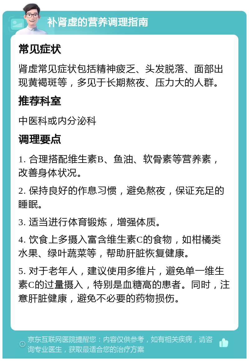 补肾虚的营养调理指南 常见症状 肾虚常见症状包括精神疲乏、头发脱落、面部出现黄褐斑等，多见于长期熬夜、压力大的人群。 推荐科室 中医科或内分泌科 调理要点 1. 合理搭配维生素B、鱼油、软骨素等营养素，改善身体状况。 2. 保持良好的作息习惯，避免熬夜，保证充足的睡眠。 3. 适当进行体育锻炼，增强体质。 4. 饮食上多摄入富含维生素C的食物，如柑橘类水果、绿叶蔬菜等，帮助肝脏恢复健康。 5. 对于老年人，建议使用多维片，避免单一维生素C的过量摄入，特别是血糖高的患者。同时，注意肝脏健康，避免不必要的药物损伤。