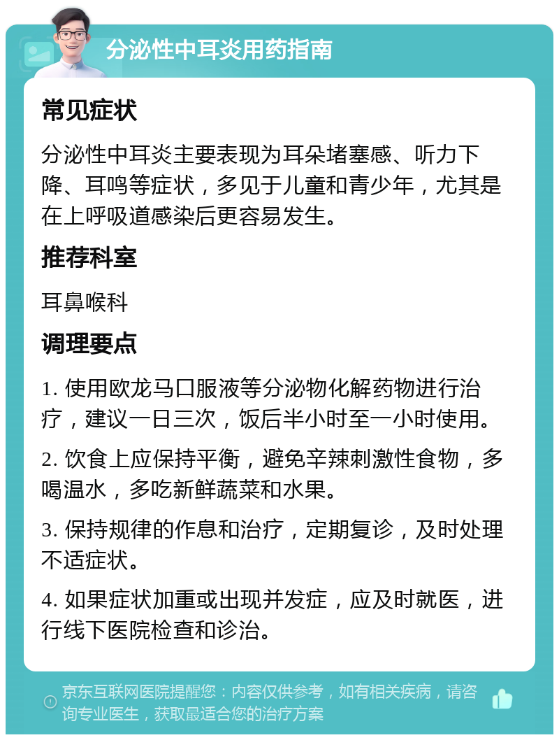 分泌性中耳炎用药指南 常见症状 分泌性中耳炎主要表现为耳朵堵塞感、听力下降、耳鸣等症状，多见于儿童和青少年，尤其是在上呼吸道感染后更容易发生。 推荐科室 耳鼻喉科 调理要点 1. 使用欧龙马口服液等分泌物化解药物进行治疗，建议一日三次，饭后半小时至一小时使用。 2. 饮食上应保持平衡，避免辛辣刺激性食物，多喝温水，多吃新鲜蔬菜和水果。 3. 保持规律的作息和治疗，定期复诊，及时处理不适症状。 4. 如果症状加重或出现并发症，应及时就医，进行线下医院检查和诊治。