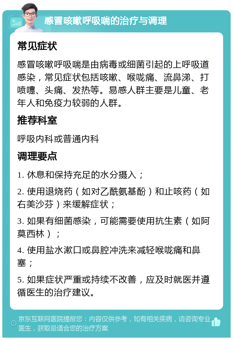 感冒咳嗽呼吸喘的治疗与调理 常见症状 感冒咳嗽呼吸喘是由病毒或细菌引起的上呼吸道感染，常见症状包括咳嗽、喉咙痛、流鼻涕、打喷嚏、头痛、发热等。易感人群主要是儿童、老年人和免疫力较弱的人群。 推荐科室 呼吸内科或普通内科 调理要点 1. 休息和保持充足的水分摄入； 2. 使用退烧药（如对乙酰氨基酚）和止咳药（如右美沙芬）来缓解症状； 3. 如果有细菌感染，可能需要使用抗生素（如阿莫西林）； 4. 使用盐水漱口或鼻腔冲洗来减轻喉咙痛和鼻塞； 5. 如果症状严重或持续不改善，应及时就医并遵循医生的治疗建议。