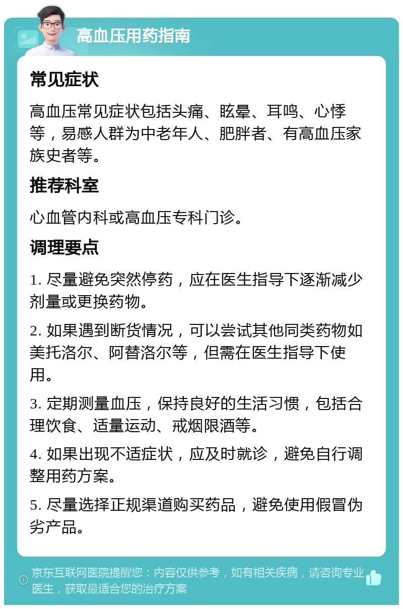 高血压用药指南 常见症状 高血压常见症状包括头痛、眩晕、耳鸣、心悸等，易感人群为中老年人、肥胖者、有高血压家族史者等。 推荐科室 心血管内科或高血压专科门诊。 调理要点 1. 尽量避免突然停药，应在医生指导下逐渐减少剂量或更换药物。 2. 如果遇到断货情况，可以尝试其他同类药物如美托洛尔、阿替洛尔等，但需在医生指导下使用。 3. 定期测量血压，保持良好的生活习惯，包括合理饮食、适量运动、戒烟限酒等。 4. 如果出现不适症状，应及时就诊，避免自行调整用药方案。 5. 尽量选择正规渠道购买药品，避免使用假冒伪劣产品。