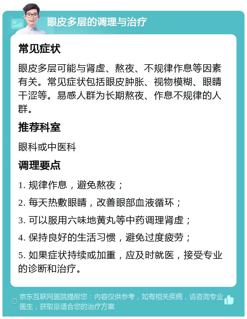 眼皮多层的调理与治疗 常见症状 眼皮多层可能与肾虚、熬夜、不规律作息等因素有关。常见症状包括眼皮肿胀、视物模糊、眼睛干涩等。易感人群为长期熬夜、作息不规律的人群。 推荐科室 眼科或中医科 调理要点 1. 规律作息，避免熬夜； 2. 每天热敷眼睛，改善眼部血液循环； 3. 可以服用六味地黄丸等中药调理肾虚； 4. 保持良好的生活习惯，避免过度疲劳； 5. 如果症状持续或加重，应及时就医，接受专业的诊断和治疗。