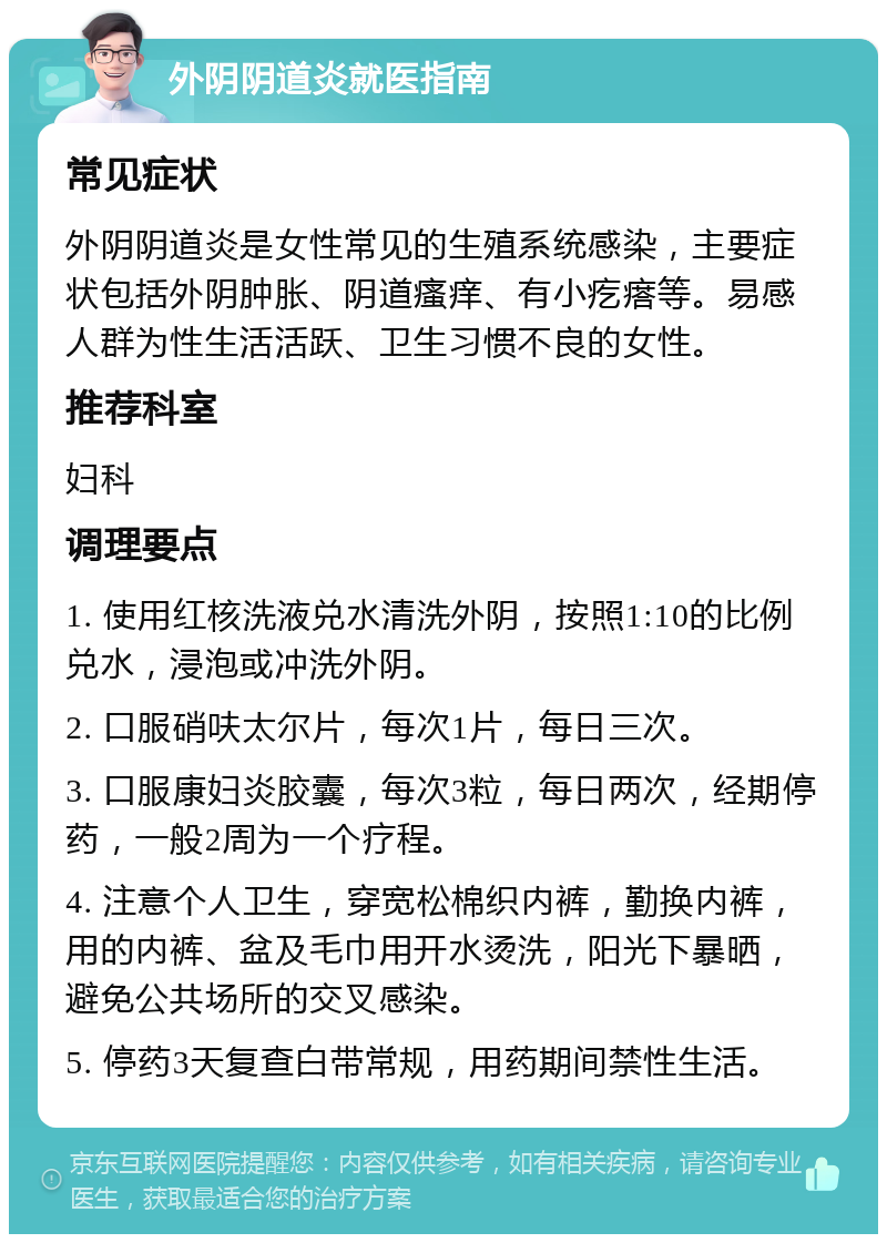 外阴阴道炎就医指南 常见症状 外阴阴道炎是女性常见的生殖系统感染，主要症状包括外阴肿胀、阴道瘙痒、有小疙瘩等。易感人群为性生活活跃、卫生习惯不良的女性。 推荐科室 妇科 调理要点 1. 使用红核洗液兑水清洗外阴，按照1:10的比例兑水，浸泡或冲洗外阴。 2. 口服硝呋太尔片，每次1片，每日三次。 3. 口服康妇炎胶囊，每次3粒，每日两次，经期停药，一般2周为一个疗程。 4. 注意个人卫生，穿宽松棉织内裤，勤换内裤，用的内裤、盆及毛巾用开水烫洗，阳光下暴晒，避免公共场所的交叉感染。 5. 停药3天复查白带常规，用药期间禁性生活。