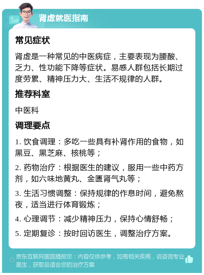 肾虚就医指南 常见症状 肾虚是一种常见的中医病症，主要表现为腰酸、乏力、性功能下降等症状。易感人群包括长期过度劳累、精神压力大、生活不规律的人群。 推荐科室 中医科 调理要点 1. 饮食调理：多吃一些具有补肾作用的食物，如黑豆、黑芝麻、核桃等； 2. 药物治疗：根据医生的建议，服用一些中药方剂，如六味地黄丸、金匮肾气丸等； 3. 生活习惯调整：保持规律的作息时间，避免熬夜，适当进行体育锻炼； 4. 心理调节：减少精神压力，保持心情舒畅； 5. 定期复诊：按时回访医生，调整治疗方案。