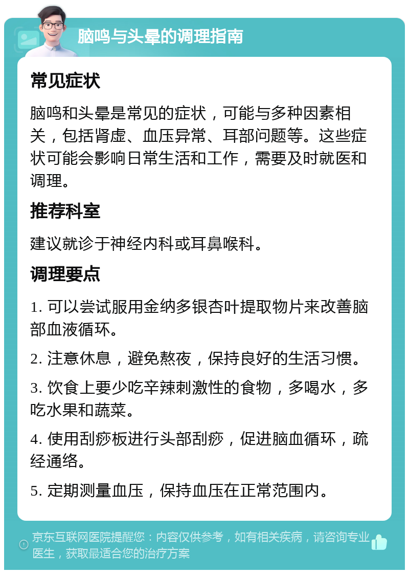 脑鸣与头晕的调理指南 常见症状 脑鸣和头晕是常见的症状，可能与多种因素相关，包括肾虚、血压异常、耳部问题等。这些症状可能会影响日常生活和工作，需要及时就医和调理。 推荐科室 建议就诊于神经内科或耳鼻喉科。 调理要点 1. 可以尝试服用金纳多银杏叶提取物片来改善脑部血液循环。 2. 注意休息，避免熬夜，保持良好的生活习惯。 3. 饮食上要少吃辛辣刺激性的食物，多喝水，多吃水果和蔬菜。 4. 使用刮痧板进行头部刮痧，促进脑血循环，疏经通络。 5. 定期测量血压，保持血压在正常范围内。