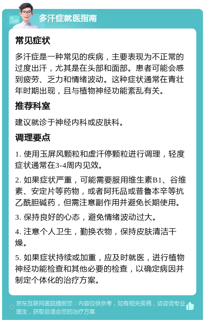 多汗症就医指南 常见症状 多汗症是一种常见的疾病，主要表现为不正常的过度出汗，尤其是在头部和面部。患者可能会感到疲劳、乏力和情绪波动。这种症状通常在青壮年时期出现，且与植物神经功能紊乱有关。 推荐科室 建议就诊于神经内科或皮肤科。 调理要点 1. 使用玉屏风颗粒和虚汗停颗粒进行调理，轻度症状通常在3-4周内见效。 2. 如果症状严重，可能需要服用维生素B1、谷维素、安定片等药物，或者阿托品或普鲁本辛等抗乙酰胆碱药，但需注意副作用并避免长期使用。 3. 保持良好的心态，避免情绪波动过大。 4. 注意个人卫生，勤换衣物，保持皮肤清洁干燥。 5. 如果症状持续或加重，应及时就医，进行植物神经功能检查和其他必要的检查，以确定病因并制定个体化的治疗方案。