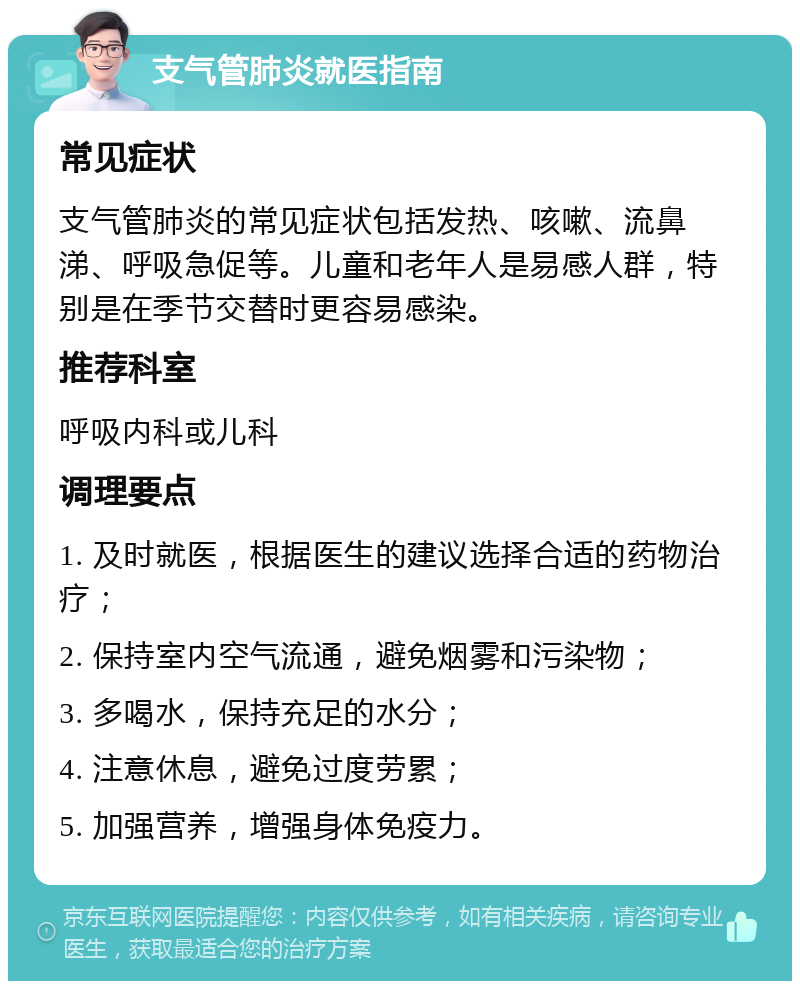 支气管肺炎就医指南 常见症状 支气管肺炎的常见症状包括发热、咳嗽、流鼻涕、呼吸急促等。儿童和老年人是易感人群，特别是在季节交替时更容易感染。 推荐科室 呼吸内科或儿科 调理要点 1. 及时就医，根据医生的建议选择合适的药物治疗； 2. 保持室内空气流通，避免烟雾和污染物； 3. 多喝水，保持充足的水分； 4. 注意休息，避免过度劳累； 5. 加强营养，增强身体免疫力。