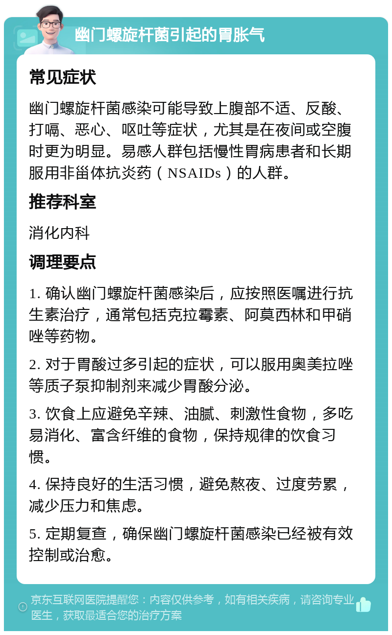 幽门螺旋杆菌引起的胃胀气 常见症状 幽门螺旋杆菌感染可能导致上腹部不适、反酸、打嗝、恶心、呕吐等症状，尤其是在夜间或空腹时更为明显。易感人群包括慢性胃病患者和长期服用非甾体抗炎药（NSAIDs）的人群。 推荐科室 消化内科 调理要点 1. 确认幽门螺旋杆菌感染后，应按照医嘱进行抗生素治疗，通常包括克拉霉素、阿莫西林和甲硝唑等药物。 2. 对于胃酸过多引起的症状，可以服用奥美拉唑等质子泵抑制剂来减少胃酸分泌。 3. 饮食上应避免辛辣、油腻、刺激性食物，多吃易消化、富含纤维的食物，保持规律的饮食习惯。 4. 保持良好的生活习惯，避免熬夜、过度劳累，减少压力和焦虑。 5. 定期复查，确保幽门螺旋杆菌感染已经被有效控制或治愈。