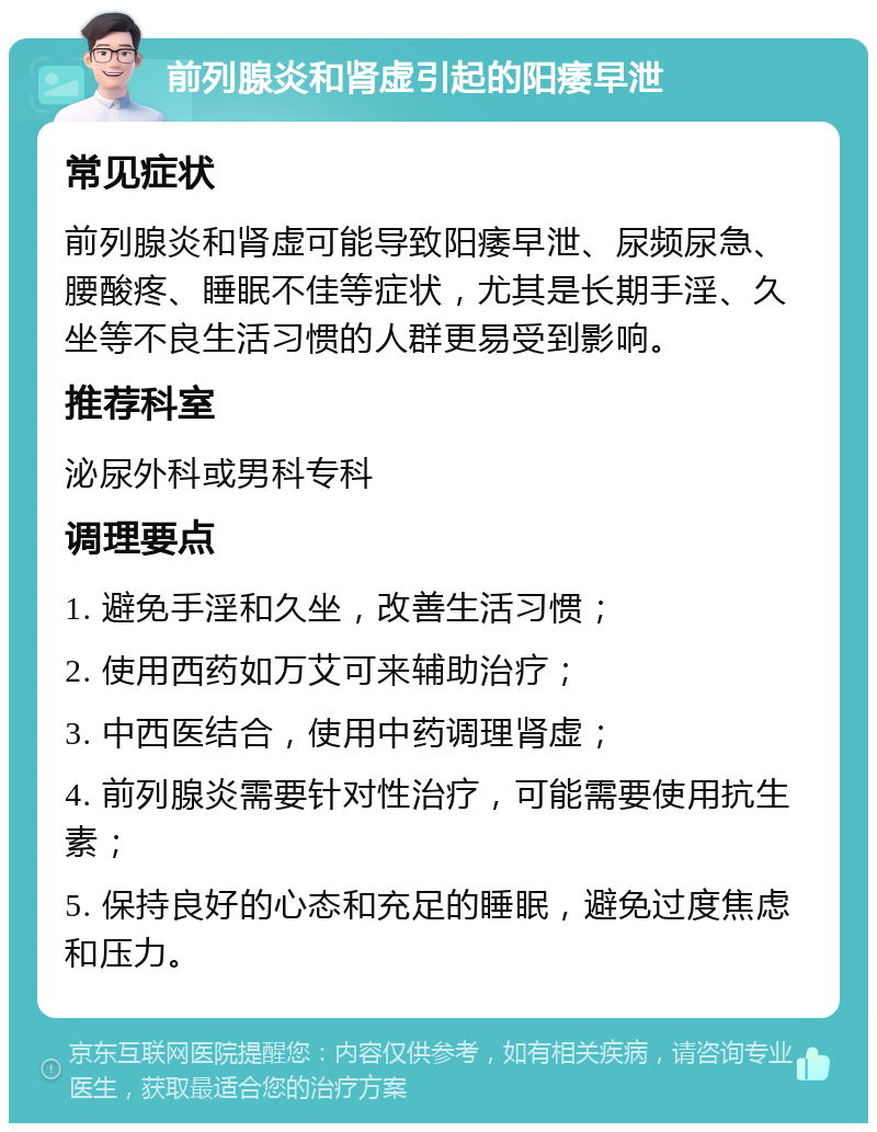 前列腺炎和肾虚引起的阳痿早泄 常见症状 前列腺炎和肾虚可能导致阳痿早泄、尿频尿急、腰酸疼、睡眠不佳等症状，尤其是长期手淫、久坐等不良生活习惯的人群更易受到影响。 推荐科室 泌尿外科或男科专科 调理要点 1. 避免手淫和久坐，改善生活习惯； 2. 使用西药如万艾可来辅助治疗； 3. 中西医结合，使用中药调理肾虚； 4. 前列腺炎需要针对性治疗，可能需要使用抗生素； 5. 保持良好的心态和充足的睡眠，避免过度焦虑和压力。