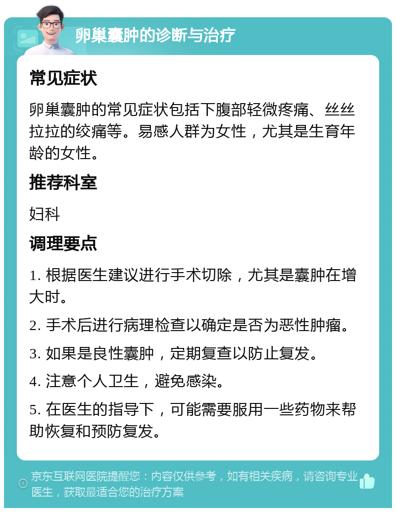 卵巢囊肿的诊断与治疗 常见症状 卵巢囊肿的常见症状包括下腹部轻微疼痛、丝丝拉拉的绞痛等。易感人群为女性，尤其是生育年龄的女性。 推荐科室 妇科 调理要点 1. 根据医生建议进行手术切除，尤其是囊肿在增大时。 2. 手术后进行病理检查以确定是否为恶性肿瘤。 3. 如果是良性囊肿，定期复查以防止复发。 4. 注意个人卫生，避免感染。 5. 在医生的指导下，可能需要服用一些药物来帮助恢复和预防复发。