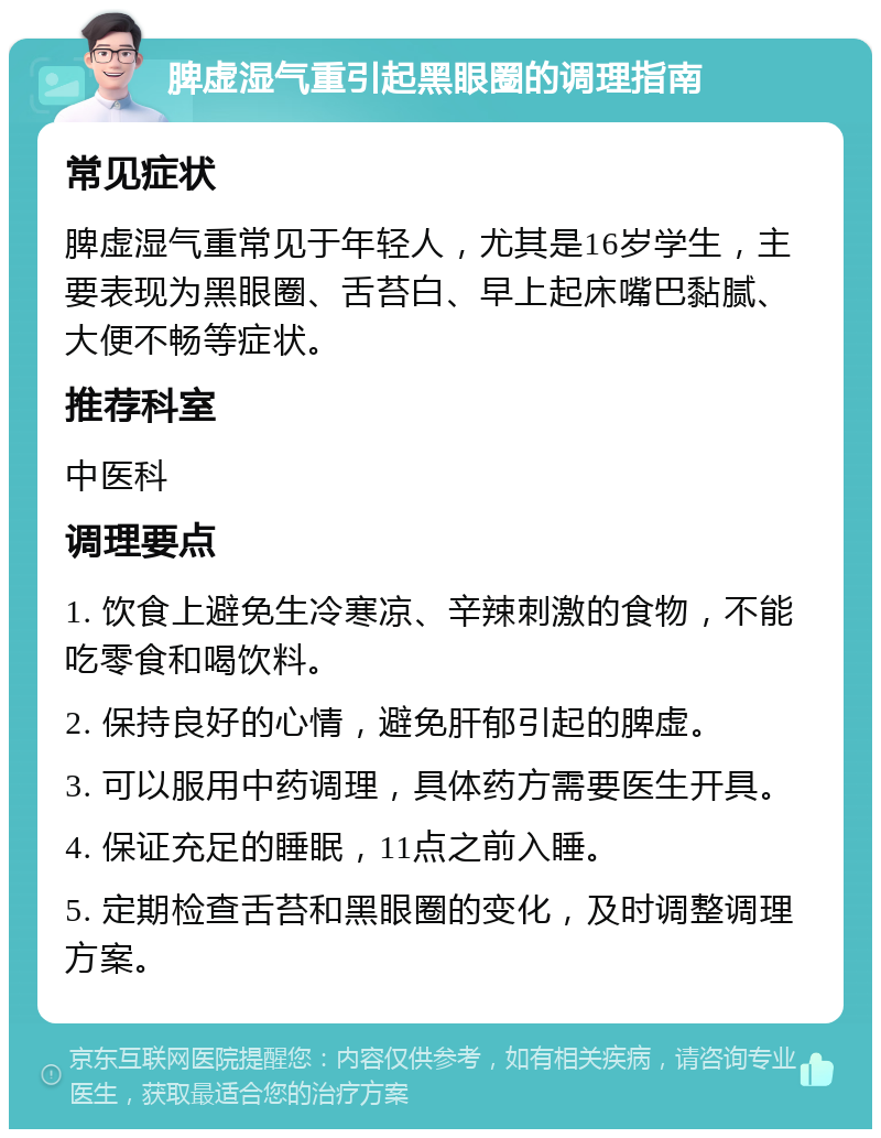 脾虚湿气重引起黑眼圈的调理指南 常见症状 脾虚湿气重常见于年轻人，尤其是16岁学生，主要表现为黑眼圈、舌苔白、早上起床嘴巴黏腻、大便不畅等症状。 推荐科室 中医科 调理要点 1. 饮食上避免生冷寒凉、辛辣刺激的食物，不能吃零食和喝饮料。 2. 保持良好的心情，避免肝郁引起的脾虚。 3. 可以服用中药调理，具体药方需要医生开具。 4. 保证充足的睡眠，11点之前入睡。 5. 定期检查舌苔和黑眼圈的变化，及时调整调理方案。