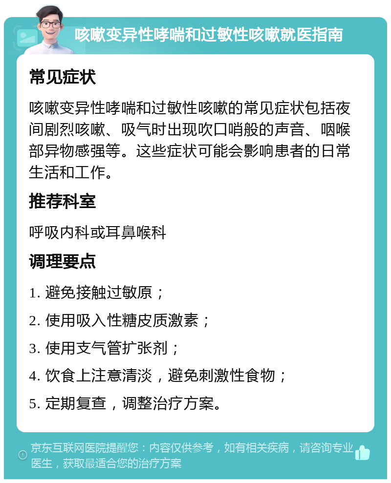 咳嗽变异性哮喘和过敏性咳嗽就医指南 常见症状 咳嗽变异性哮喘和过敏性咳嗽的常见症状包括夜间剧烈咳嗽、吸气时出现吹口哨般的声音、咽喉部异物感强等。这些症状可能会影响患者的日常生活和工作。 推荐科室 呼吸内科或耳鼻喉科 调理要点 1. 避免接触过敏原； 2. 使用吸入性糖皮质激素； 3. 使用支气管扩张剂； 4. 饮食上注意清淡，避免刺激性食物； 5. 定期复查，调整治疗方案。