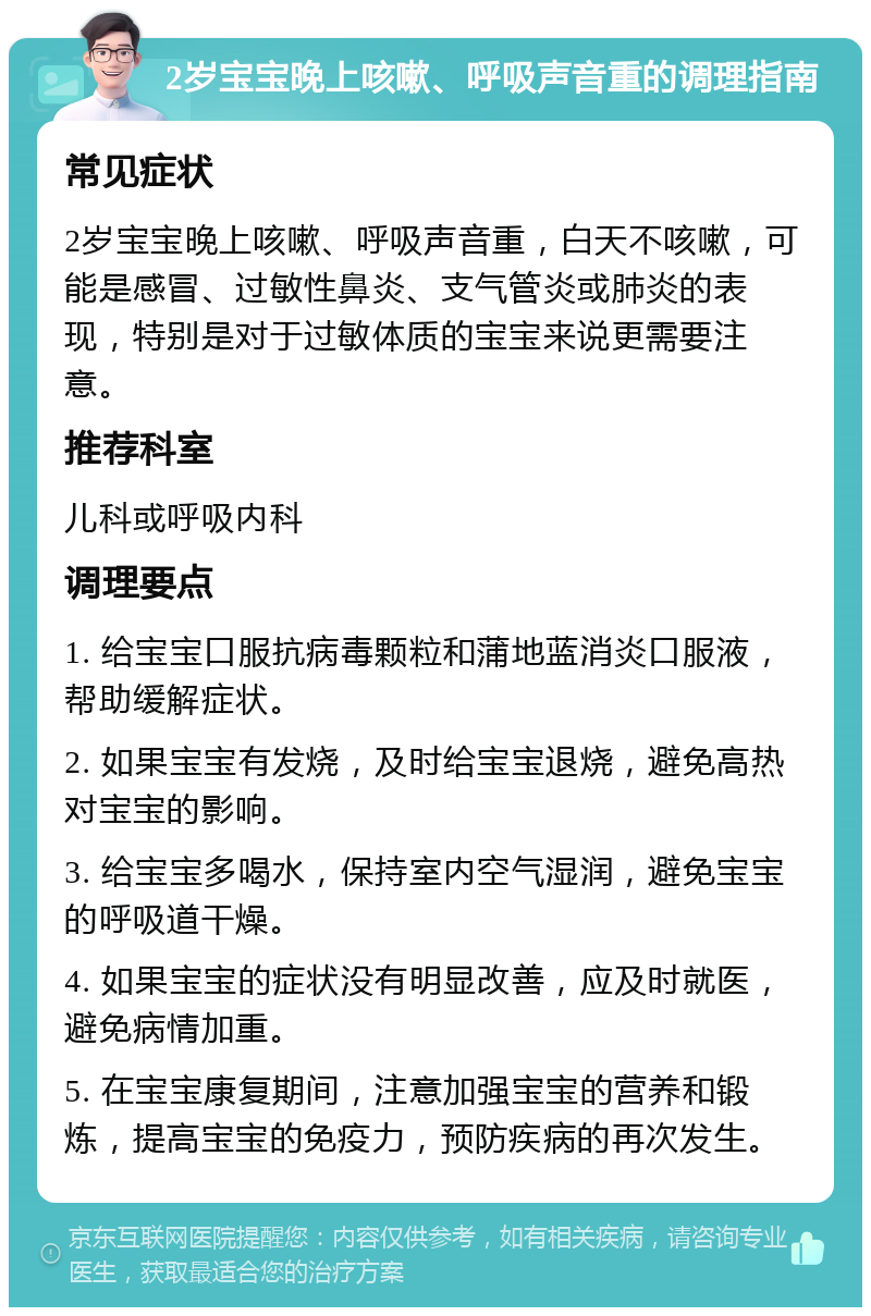 2岁宝宝晚上咳嗽、呼吸声音重的调理指南 常见症状 2岁宝宝晚上咳嗽、呼吸声音重，白天不咳嗽，可能是感冒、过敏性鼻炎、支气管炎或肺炎的表现，特别是对于过敏体质的宝宝来说更需要注意。 推荐科室 儿科或呼吸内科 调理要点 1. 给宝宝口服抗病毒颗粒和蒲地蓝消炎口服液，帮助缓解症状。 2. 如果宝宝有发烧，及时给宝宝退烧，避免高热对宝宝的影响。 3. 给宝宝多喝水，保持室内空气湿润，避免宝宝的呼吸道干燥。 4. 如果宝宝的症状没有明显改善，应及时就医，避免病情加重。 5. 在宝宝康复期间，注意加强宝宝的营养和锻炼，提高宝宝的免疫力，预防疾病的再次发生。