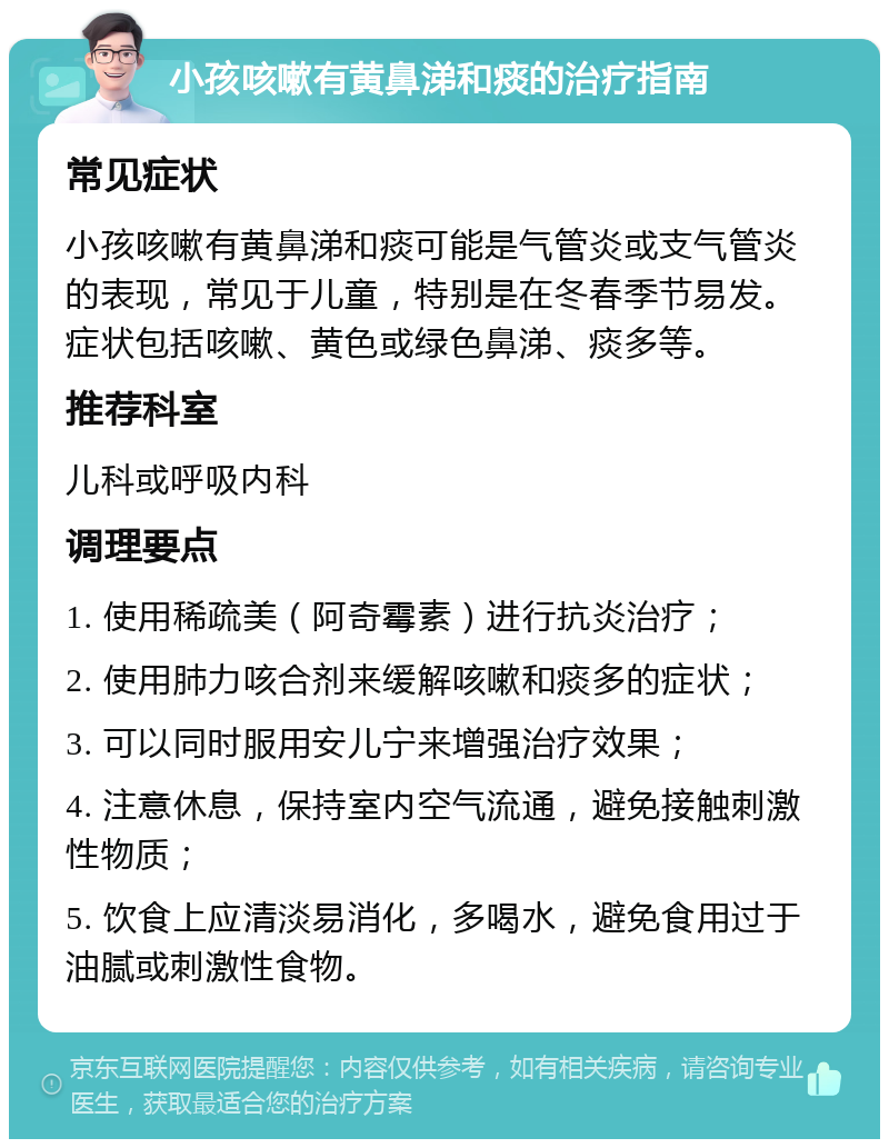 小孩咳嗽有黄鼻涕和痰的治疗指南 常见症状 小孩咳嗽有黄鼻涕和痰可能是气管炎或支气管炎的表现，常见于儿童，特别是在冬春季节易发。症状包括咳嗽、黄色或绿色鼻涕、痰多等。 推荐科室 儿科或呼吸内科 调理要点 1. 使用稀疏美（阿奇霉素）进行抗炎治疗； 2. 使用肺力咳合剂来缓解咳嗽和痰多的症状； 3. 可以同时服用安儿宁来增强治疗效果； 4. 注意休息，保持室内空气流通，避免接触刺激性物质； 5. 饮食上应清淡易消化，多喝水，避免食用过于油腻或刺激性食物。