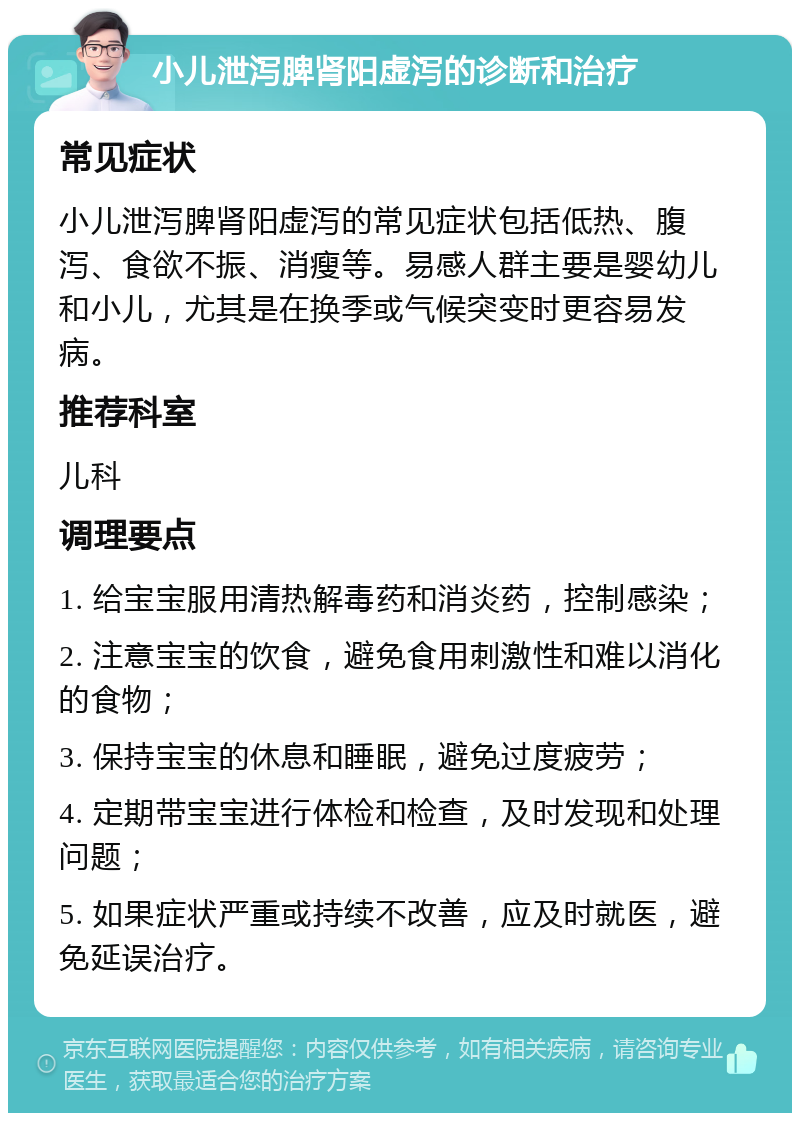 小儿泄泻脾肾阳虚泻的诊断和治疗 常见症状 小儿泄泻脾肾阳虚泻的常见症状包括低热、腹泻、食欲不振、消瘦等。易感人群主要是婴幼儿和小儿，尤其是在换季或气候突变时更容易发病。 推荐科室 儿科 调理要点 1. 给宝宝服用清热解毒药和消炎药，控制感染； 2. 注意宝宝的饮食，避免食用刺激性和难以消化的食物； 3. 保持宝宝的休息和睡眠，避免过度疲劳； 4. 定期带宝宝进行体检和检查，及时发现和处理问题； 5. 如果症状严重或持续不改善，应及时就医，避免延误治疗。