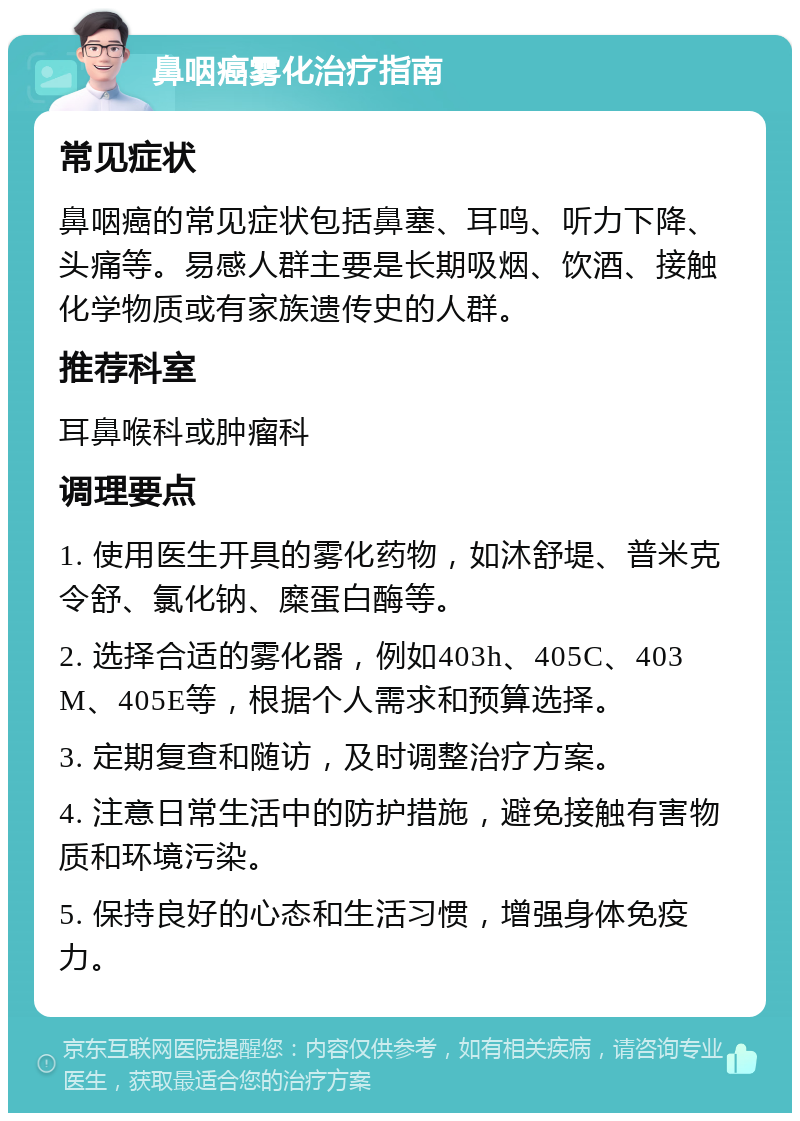 鼻咽癌雾化治疗指南 常见症状 鼻咽癌的常见症状包括鼻塞、耳鸣、听力下降、头痛等。易感人群主要是长期吸烟、饮酒、接触化学物质或有家族遗传史的人群。 推荐科室 耳鼻喉科或肿瘤科 调理要点 1. 使用医生开具的雾化药物，如沐舒堤、普米克令舒、氯化钠、糜蛋白酶等。 2. 选择合适的雾化器，例如403h、405C、403M、405E等，根据个人需求和预算选择。 3. 定期复查和随访，及时调整治疗方案。 4. 注意日常生活中的防护措施，避免接触有害物质和环境污染。 5. 保持良好的心态和生活习惯，增强身体免疫力。