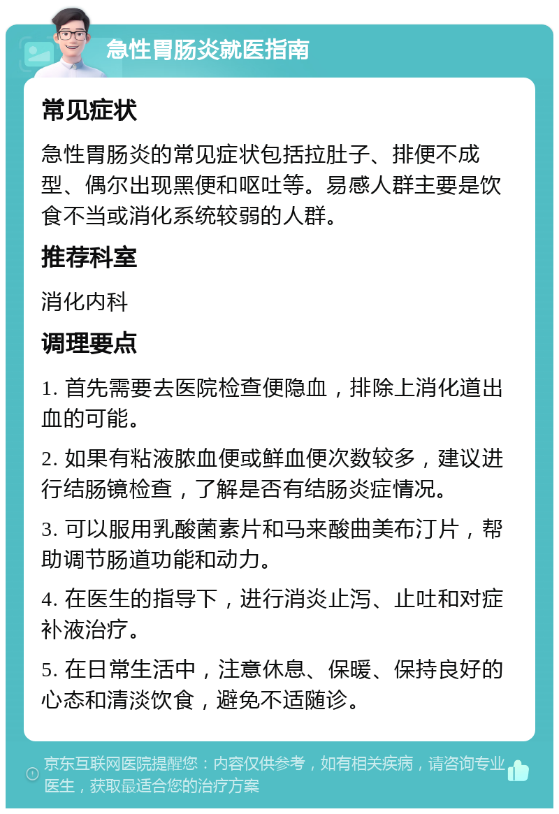 急性胃肠炎就医指南 常见症状 急性胃肠炎的常见症状包括拉肚子、排便不成型、偶尔出现黑便和呕吐等。易感人群主要是饮食不当或消化系统较弱的人群。 推荐科室 消化内科 调理要点 1. 首先需要去医院检查便隐血，排除上消化道出血的可能。 2. 如果有粘液脓血便或鲜血便次数较多，建议进行结肠镜检查，了解是否有结肠炎症情况。 3. 可以服用乳酸菌素片和马来酸曲美布汀片，帮助调节肠道功能和动力。 4. 在医生的指导下，进行消炎止泻、止吐和对症补液治疗。 5. 在日常生活中，注意休息、保暖、保持良好的心态和清淡饮食，避免不适随诊。