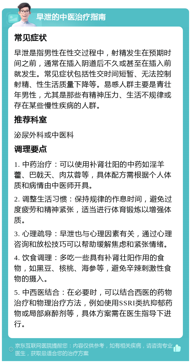 早泄的中医治疗指南 常见症状 早泄是指男性在性交过程中，射精发生在预期时间之前，通常在插入阴道后不久或甚至在插入前就发生。常见症状包括性交时间短暂、无法控制射精、性生活质量下降等。易感人群主要是青壮年男性，尤其是那些有精神压力、生活不规律或存在某些慢性疾病的人群。 推荐科室 泌尿外科或中医科 调理要点 1. 中药治疗：可以使用补肾壮阳的中药如淫羊藿、巴戟天、肉苁蓉等，具体配方需根据个人体质和病情由中医师开具。 2. 调整生活习惯：保持规律的作息时间，避免过度疲劳和精神紧张，适当进行体育锻炼以增强体质。 3. 心理疏导：早泄也与心理因素有关，通过心理咨询和放松技巧可以帮助缓解焦虑和紧张情绪。 4. 饮食调理：多吃一些具有补肾壮阳作用的食物，如黑豆、核桃、海参等，避免辛辣刺激性食物的摄入。 5. 中西医结合：在必要时，可以结合西医的药物治疗和物理治疗方法，例如使用SSRI类抗抑郁药物或局部麻醉剂等，具体方案需在医生指导下进行。