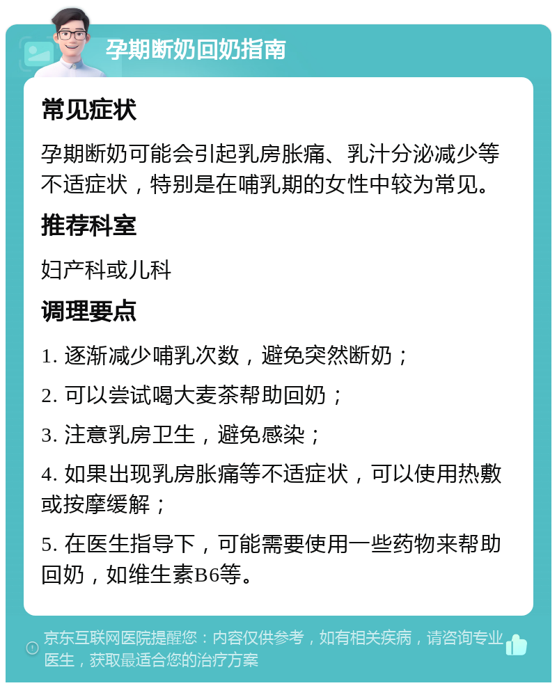 孕期断奶回奶指南 常见症状 孕期断奶可能会引起乳房胀痛、乳汁分泌减少等不适症状，特别是在哺乳期的女性中较为常见。 推荐科室 妇产科或儿科 调理要点 1. 逐渐减少哺乳次数，避免突然断奶； 2. 可以尝试喝大麦茶帮助回奶； 3. 注意乳房卫生，避免感染； 4. 如果出现乳房胀痛等不适症状，可以使用热敷或按摩缓解； 5. 在医生指导下，可能需要使用一些药物来帮助回奶，如维生素B6等。