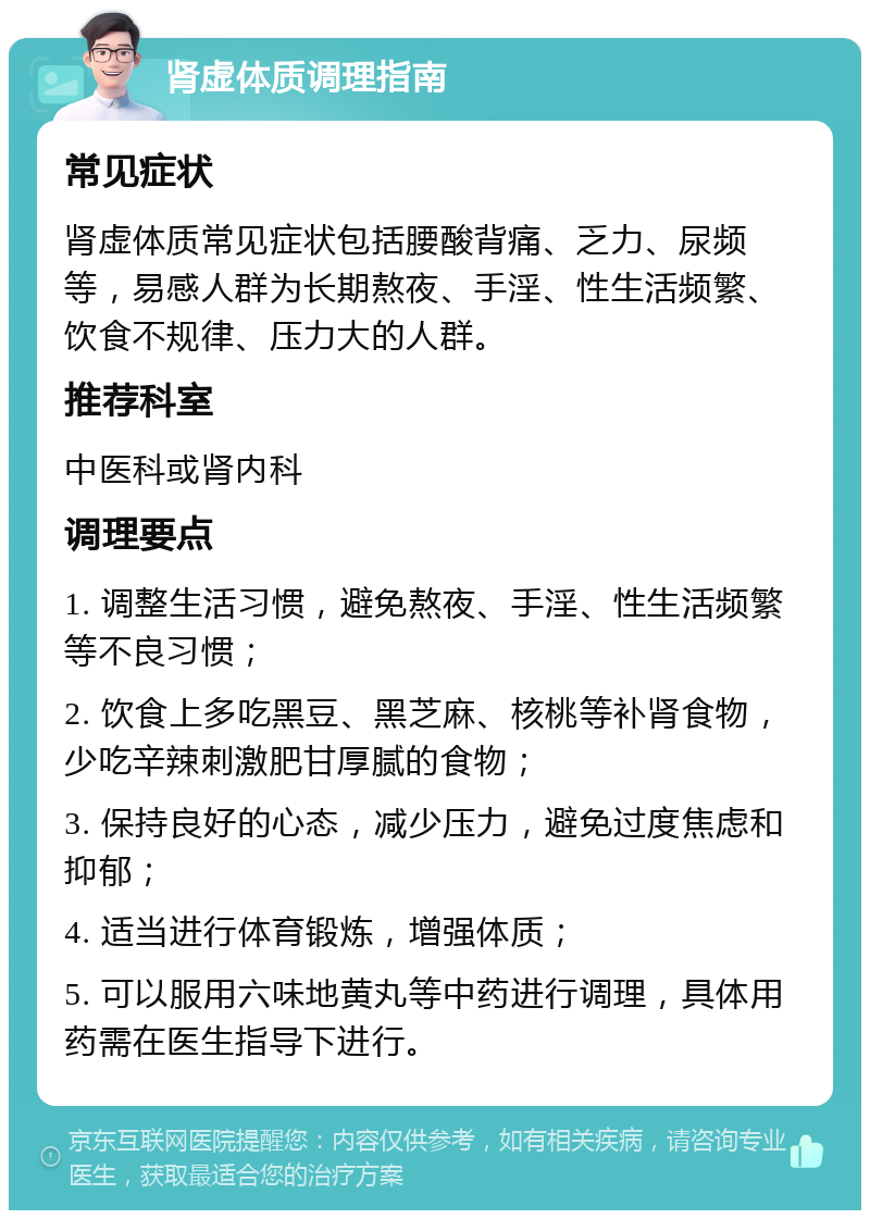 肾虚体质调理指南 常见症状 肾虚体质常见症状包括腰酸背痛、乏力、尿频等，易感人群为长期熬夜、手淫、性生活频繁、饮食不规律、压力大的人群。 推荐科室 中医科或肾内科 调理要点 1. 调整生活习惯，避免熬夜、手淫、性生活频繁等不良习惯； 2. 饮食上多吃黑豆、黑芝麻、核桃等补肾食物，少吃辛辣刺激肥甘厚腻的食物； 3. 保持良好的心态，减少压力，避免过度焦虑和抑郁； 4. 适当进行体育锻炼，增强体质； 5. 可以服用六味地黄丸等中药进行调理，具体用药需在医生指导下进行。