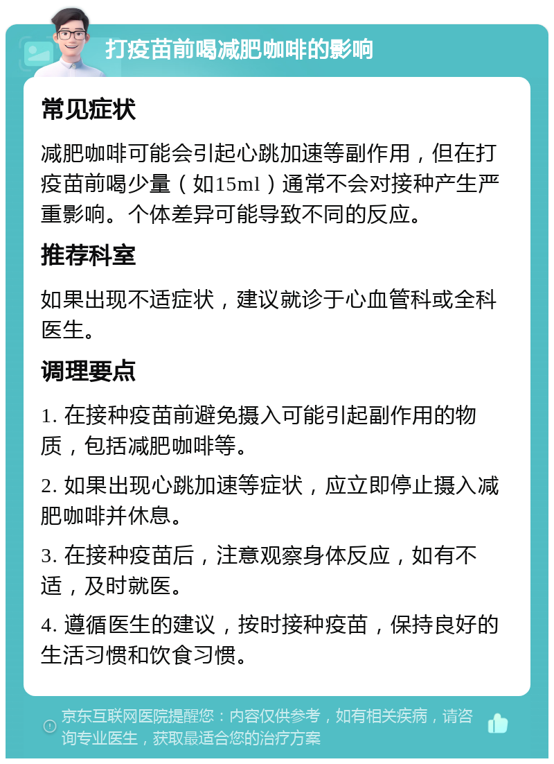 打疫苗前喝减肥咖啡的影响 常见症状 减肥咖啡可能会引起心跳加速等副作用，但在打疫苗前喝少量（如15ml）通常不会对接种产生严重影响。个体差异可能导致不同的反应。 推荐科室 如果出现不适症状，建议就诊于心血管科或全科医生。 调理要点 1. 在接种疫苗前避免摄入可能引起副作用的物质，包括减肥咖啡等。 2. 如果出现心跳加速等症状，应立即停止摄入减肥咖啡并休息。 3. 在接种疫苗后，注意观察身体反应，如有不适，及时就医。 4. 遵循医生的建议，按时接种疫苗，保持良好的生活习惯和饮食习惯。