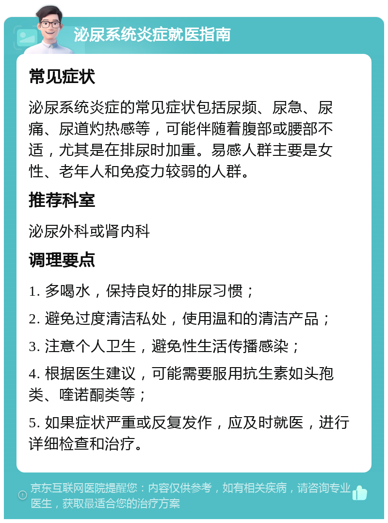 泌尿系统炎症就医指南 常见症状 泌尿系统炎症的常见症状包括尿频、尿急、尿痛、尿道灼热感等，可能伴随着腹部或腰部不适，尤其是在排尿时加重。易感人群主要是女性、老年人和免疫力较弱的人群。 推荐科室 泌尿外科或肾内科 调理要点 1. 多喝水，保持良好的排尿习惯； 2. 避免过度清洁私处，使用温和的清洁产品； 3. 注意个人卫生，避免性生活传播感染； 4. 根据医生建议，可能需要服用抗生素如头孢类、喹诺酮类等； 5. 如果症状严重或反复发作，应及时就医，进行详细检查和治疗。