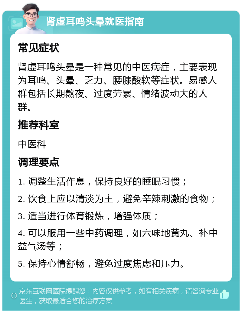 肾虚耳鸣头晕就医指南 常见症状 肾虚耳鸣头晕是一种常见的中医病症，主要表现为耳鸣、头晕、乏力、腰膝酸软等症状。易感人群包括长期熬夜、过度劳累、情绪波动大的人群。 推荐科室 中医科 调理要点 1. 调整生活作息，保持良好的睡眠习惯； 2. 饮食上应以清淡为主，避免辛辣刺激的食物； 3. 适当进行体育锻炼，增强体质； 4. 可以服用一些中药调理，如六味地黄丸、补中益气汤等； 5. 保持心情舒畅，避免过度焦虑和压力。