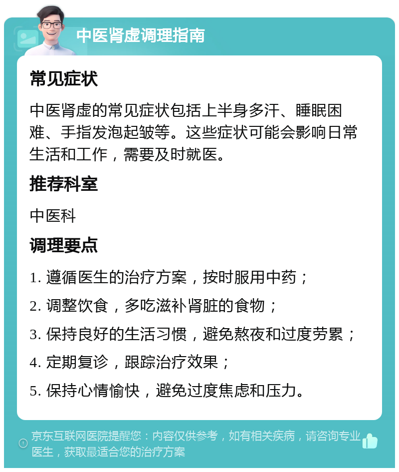 中医肾虚调理指南 常见症状 中医肾虚的常见症状包括上半身多汗、睡眠困难、手指发泡起皱等。这些症状可能会影响日常生活和工作，需要及时就医。 推荐科室 中医科 调理要点 1. 遵循医生的治疗方案，按时服用中药； 2. 调整饮食，多吃滋补肾脏的食物； 3. 保持良好的生活习惯，避免熬夜和过度劳累； 4. 定期复诊，跟踪治疗效果； 5. 保持心情愉快，避免过度焦虑和压力。