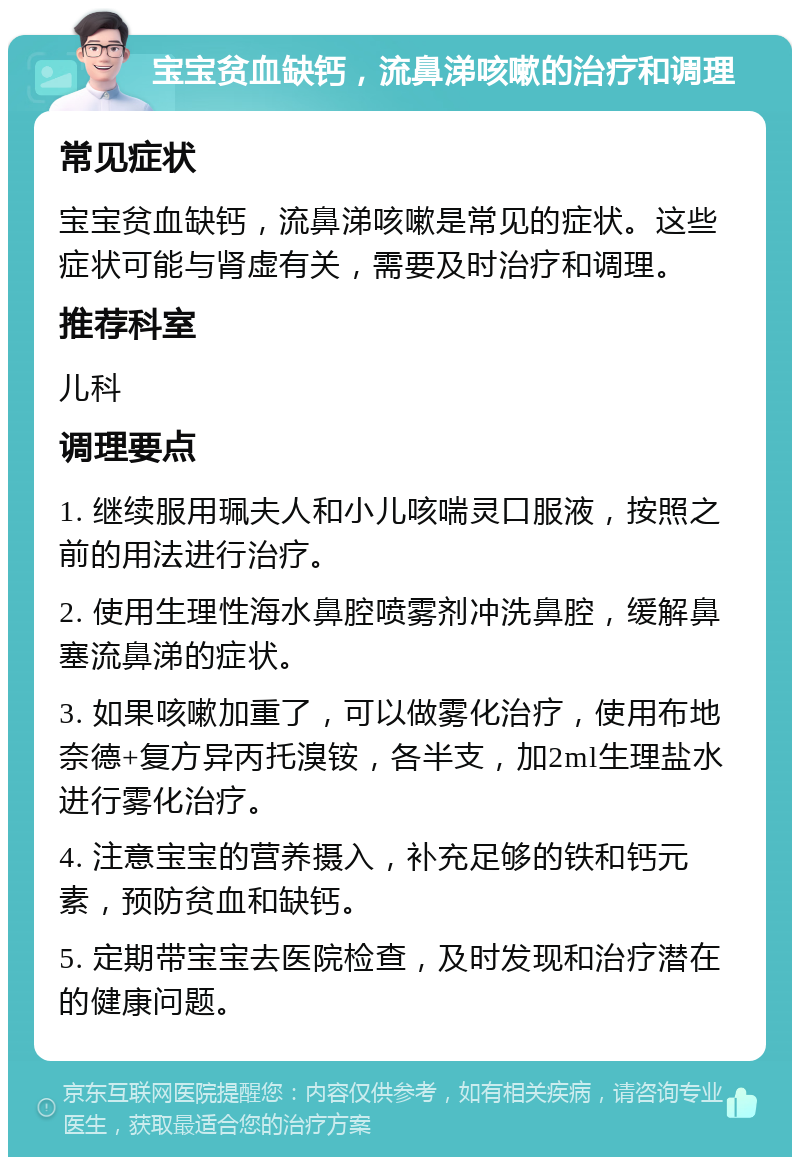 宝宝贫血缺钙，流鼻涕咳嗽的治疗和调理 常见症状 宝宝贫血缺钙，流鼻涕咳嗽是常见的症状。这些症状可能与肾虚有关，需要及时治疗和调理。 推荐科室 儿科 调理要点 1. 继续服用珮夫人和小儿咳喘灵口服液，按照之前的用法进行治疗。 2. 使用生理性海水鼻腔喷雾剂冲洗鼻腔，缓解鼻塞流鼻涕的症状。 3. 如果咳嗽加重了，可以做雾化治疗，使用布地奈德+复方异丙托溴铵，各半支，加2ml生理盐水进行雾化治疗。 4. 注意宝宝的营养摄入，补充足够的铁和钙元素，预防贫血和缺钙。 5. 定期带宝宝去医院检查，及时发现和治疗潜在的健康问题。