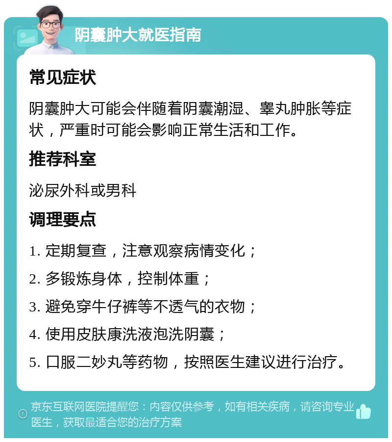 阴囊肿大就医指南 常见症状 阴囊肿大可能会伴随着阴囊潮湿、睾丸肿胀等症状，严重时可能会影响正常生活和工作。 推荐科室 泌尿外科或男科 调理要点 1. 定期复查，注意观察病情变化； 2. 多锻炼身体，控制体重； 3. 避免穿牛仔裤等不透气的衣物； 4. 使用皮肤康洗液泡洗阴囊； 5. 口服二妙丸等药物，按照医生建议进行治疗。