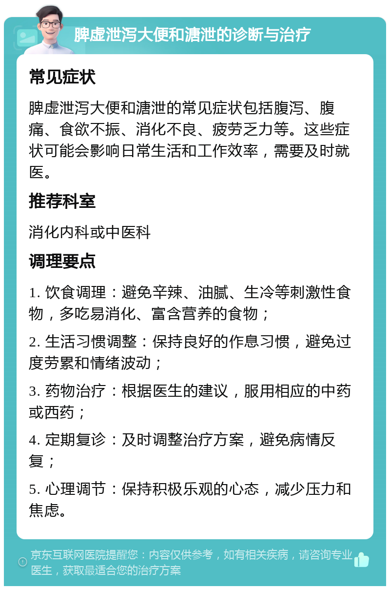 脾虚泄泻大便和溏泄的诊断与治疗 常见症状 脾虚泄泻大便和溏泄的常见症状包括腹泻、腹痛、食欲不振、消化不良、疲劳乏力等。这些症状可能会影响日常生活和工作效率，需要及时就医。 推荐科室 消化内科或中医科 调理要点 1. 饮食调理：避免辛辣、油腻、生冷等刺激性食物，多吃易消化、富含营养的食物； 2. 生活习惯调整：保持良好的作息习惯，避免过度劳累和情绪波动； 3. 药物治疗：根据医生的建议，服用相应的中药或西药； 4. 定期复诊：及时调整治疗方案，避免病情反复； 5. 心理调节：保持积极乐观的心态，减少压力和焦虑。