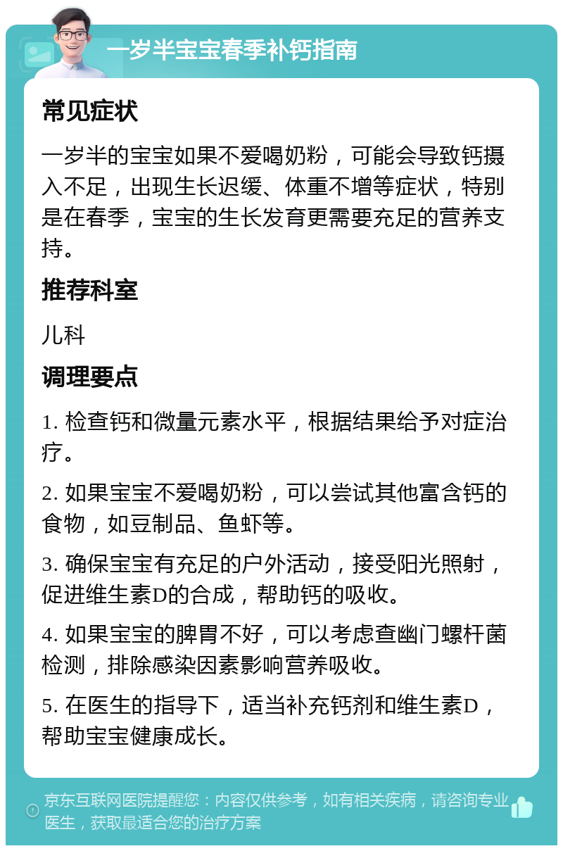 一岁半宝宝春季补钙指南 常见症状 一岁半的宝宝如果不爱喝奶粉，可能会导致钙摄入不足，出现生长迟缓、体重不增等症状，特别是在春季，宝宝的生长发育更需要充足的营养支持。 推荐科室 儿科 调理要点 1. 检查钙和微量元素水平，根据结果给予对症治疗。 2. 如果宝宝不爱喝奶粉，可以尝试其他富含钙的食物，如豆制品、鱼虾等。 3. 确保宝宝有充足的户外活动，接受阳光照射，促进维生素D的合成，帮助钙的吸收。 4. 如果宝宝的脾胃不好，可以考虑查幽门螺杆菌检测，排除感染因素影响营养吸收。 5. 在医生的指导下，适当补充钙剂和维生素D，帮助宝宝健康成长。