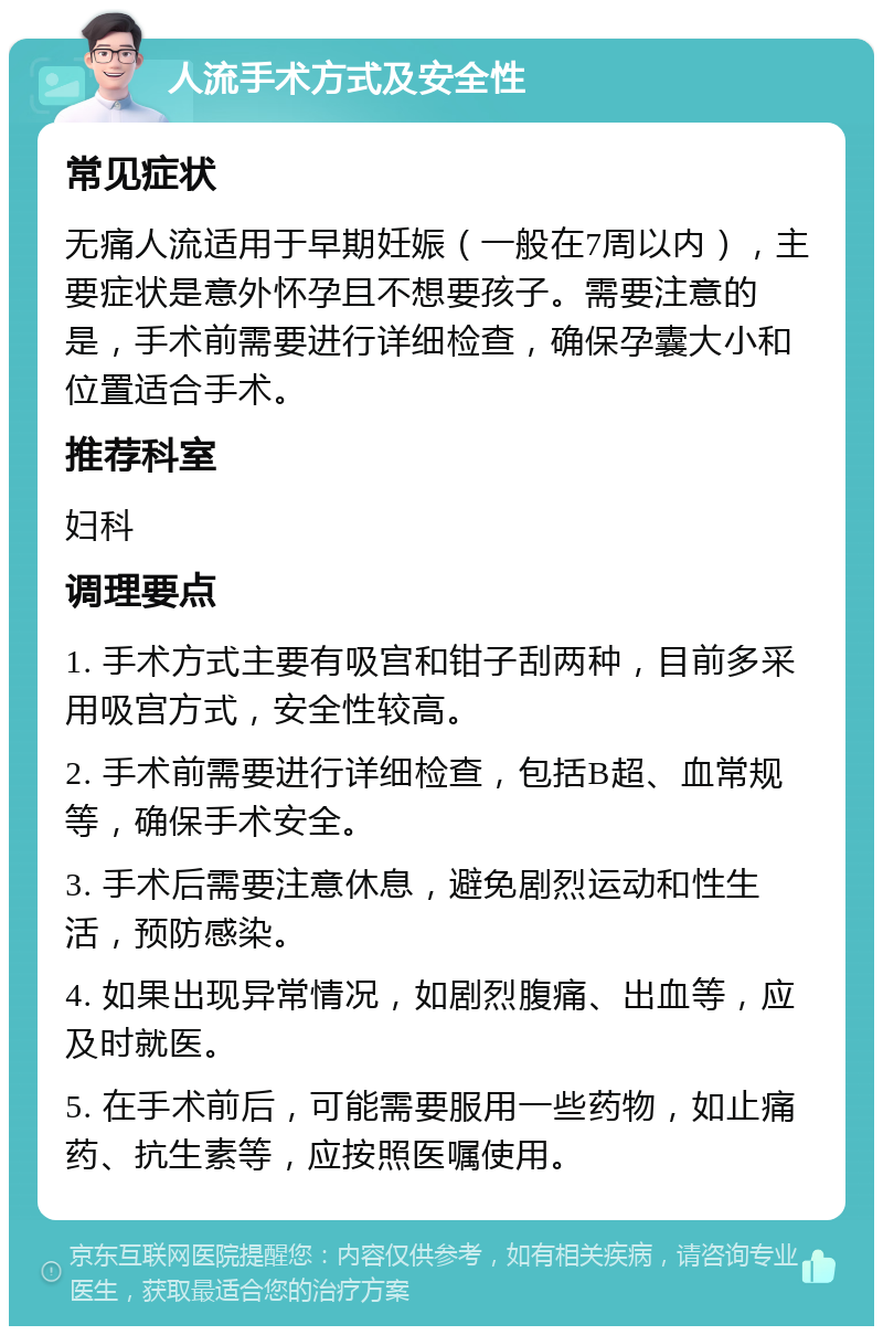 人流手术方式及安全性 常见症状 无痛人流适用于早期妊娠（一般在7周以内），主要症状是意外怀孕且不想要孩子。需要注意的是，手术前需要进行详细检查，确保孕囊大小和位置适合手术。 推荐科室 妇科 调理要点 1. 手术方式主要有吸宫和钳子刮两种，目前多采用吸宫方式，安全性较高。 2. 手术前需要进行详细检查，包括B超、血常规等，确保手术安全。 3. 手术后需要注意休息，避免剧烈运动和性生活，预防感染。 4. 如果出现异常情况，如剧烈腹痛、出血等，应及时就医。 5. 在手术前后，可能需要服用一些药物，如止痛药、抗生素等，应按照医嘱使用。