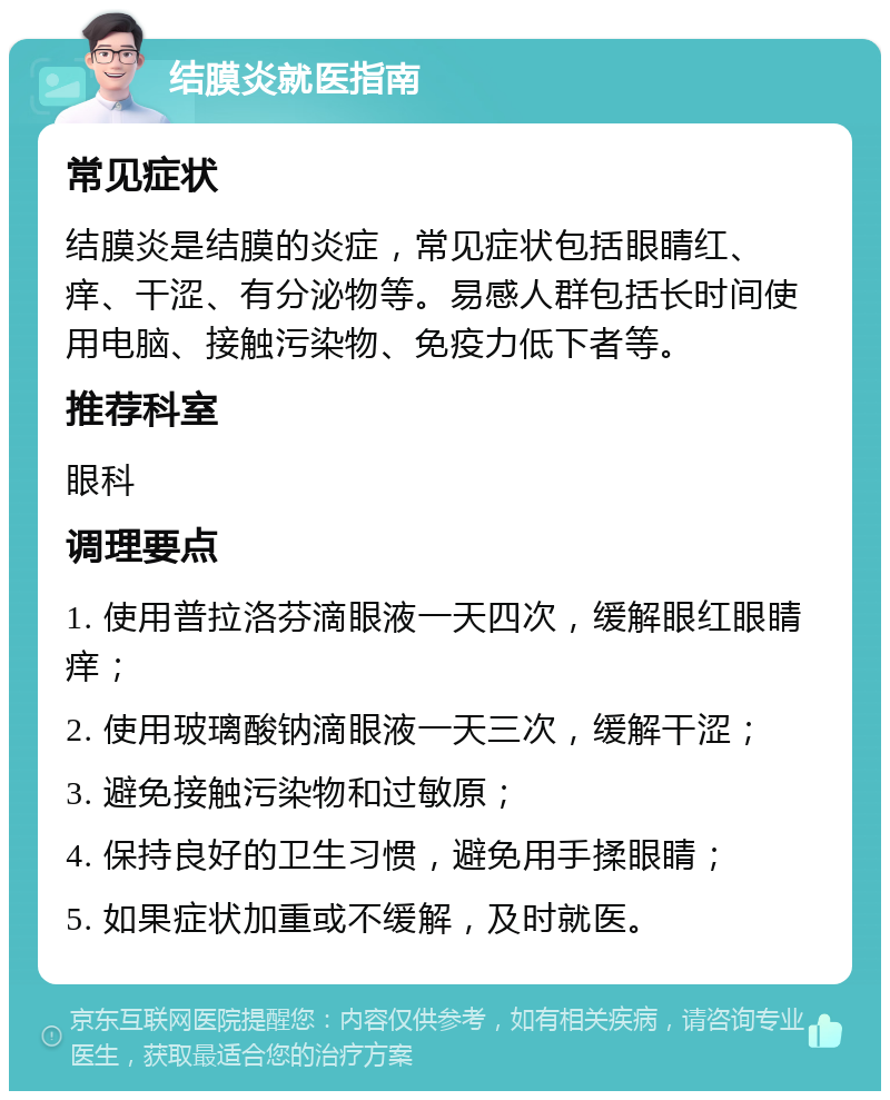 结膜炎就医指南 常见症状 结膜炎是结膜的炎症，常见症状包括眼睛红、痒、干涩、有分泌物等。易感人群包括长时间使用电脑、接触污染物、免疫力低下者等。 推荐科室 眼科 调理要点 1. 使用普拉洛芬滴眼液一天四次，缓解眼红眼睛痒； 2. 使用玻璃酸钠滴眼液一天三次，缓解干涩； 3. 避免接触污染物和过敏原； 4. 保持良好的卫生习惯，避免用手揉眼睛； 5. 如果症状加重或不缓解，及时就医。