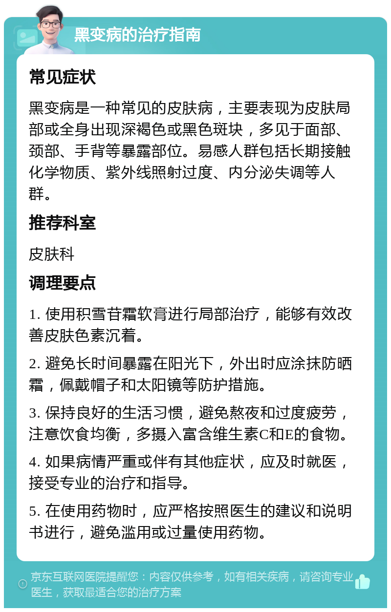 黑变病的治疗指南 常见症状 黑变病是一种常见的皮肤病，主要表现为皮肤局部或全身出现深褐色或黑色斑块，多见于面部、颈部、手背等暴露部位。易感人群包括长期接触化学物质、紫外线照射过度、内分泌失调等人群。 推荐科室 皮肤科 调理要点 1. 使用积雪苷霜软膏进行局部治疗，能够有效改善皮肤色素沉着。 2. 避免长时间暴露在阳光下，外出时应涂抹防晒霜，佩戴帽子和太阳镜等防护措施。 3. 保持良好的生活习惯，避免熬夜和过度疲劳，注意饮食均衡，多摄入富含维生素C和E的食物。 4. 如果病情严重或伴有其他症状，应及时就医，接受专业的治疗和指导。 5. 在使用药物时，应严格按照医生的建议和说明书进行，避免滥用或过量使用药物。