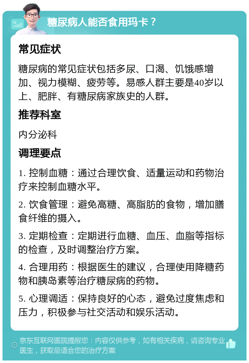 糖尿病人能否食用玛卡？ 常见症状 糖尿病的常见症状包括多尿、口渴、饥饿感增加、视力模糊、疲劳等。易感人群主要是40岁以上、肥胖、有糖尿病家族史的人群。 推荐科室 内分泌科 调理要点 1. 控制血糖：通过合理饮食、适量运动和药物治疗来控制血糖水平。 2. 饮食管理：避免高糖、高脂肪的食物，增加膳食纤维的摄入。 3. 定期检查：定期进行血糖、血压、血脂等指标的检查，及时调整治疗方案。 4. 合理用药：根据医生的建议，合理使用降糖药物和胰岛素等治疗糖尿病的药物。 5. 心理调适：保持良好的心态，避免过度焦虑和压力，积极参与社交活动和娱乐活动。