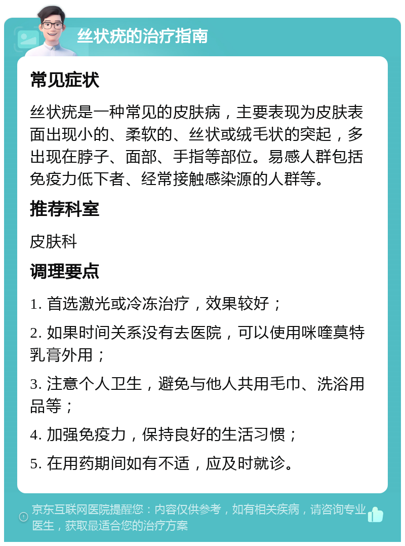 丝状疣的治疗指南 常见症状 丝状疣是一种常见的皮肤病，主要表现为皮肤表面出现小的、柔软的、丝状或绒毛状的突起，多出现在脖子、面部、手指等部位。易感人群包括免疫力低下者、经常接触感染源的人群等。 推荐科室 皮肤科 调理要点 1. 首选激光或冷冻治疗，效果较好； 2. 如果时间关系没有去医院，可以使用咪喹莫特乳膏外用； 3. 注意个人卫生，避免与他人共用毛巾、洗浴用品等； 4. 加强免疫力，保持良好的生活习惯； 5. 在用药期间如有不适，应及时就诊。