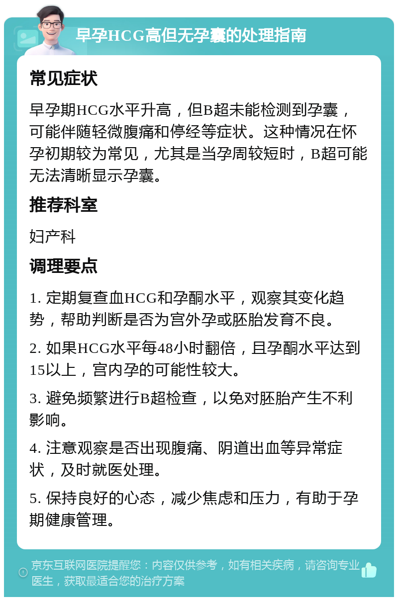 早孕HCG高但无孕囊的处理指南 常见症状 早孕期HCG水平升高，但B超未能检测到孕囊，可能伴随轻微腹痛和停经等症状。这种情况在怀孕初期较为常见，尤其是当孕周较短时，B超可能无法清晰显示孕囊。 推荐科室 妇产科 调理要点 1. 定期复查血HCG和孕酮水平，观察其变化趋势，帮助判断是否为宫外孕或胚胎发育不良。 2. 如果HCG水平每48小时翻倍，且孕酮水平达到15以上，宫内孕的可能性较大。 3. 避免频繁进行B超检查，以免对胚胎产生不利影响。 4. 注意观察是否出现腹痛、阴道出血等异常症状，及时就医处理。 5. 保持良好的心态，减少焦虑和压力，有助于孕期健康管理。