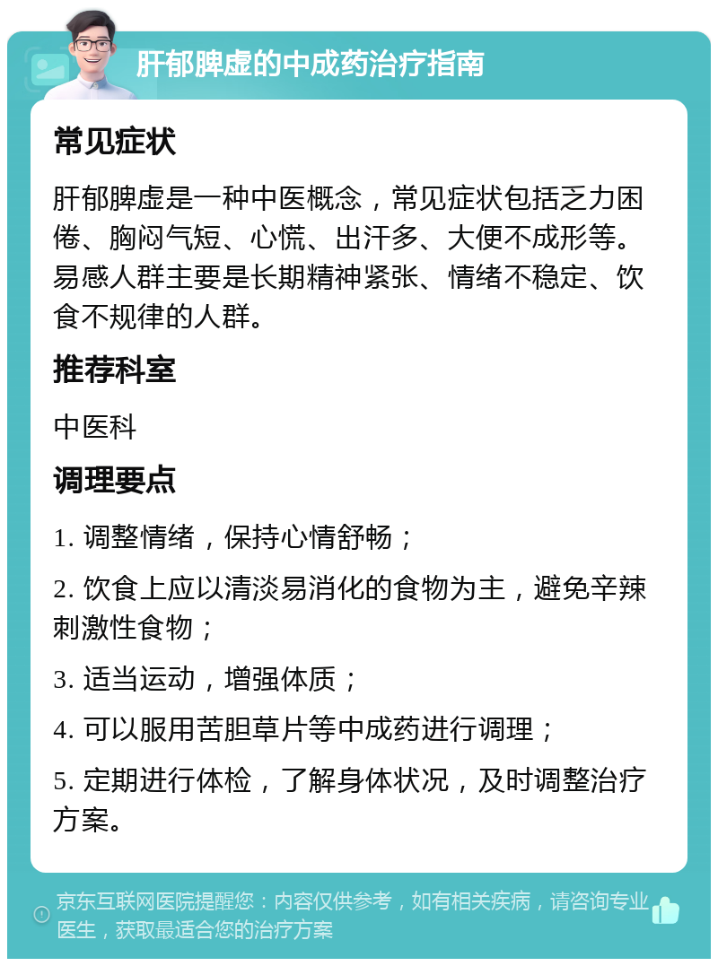 肝郁脾虚的中成药治疗指南 常见症状 肝郁脾虚是一种中医概念，常见症状包括乏力困倦、胸闷气短、心慌、出汗多、大便不成形等。易感人群主要是长期精神紧张、情绪不稳定、饮食不规律的人群。 推荐科室 中医科 调理要点 1. 调整情绪，保持心情舒畅； 2. 饮食上应以清淡易消化的食物为主，避免辛辣刺激性食物； 3. 适当运动，增强体质； 4. 可以服用苦胆草片等中成药进行调理； 5. 定期进行体检，了解身体状况，及时调整治疗方案。