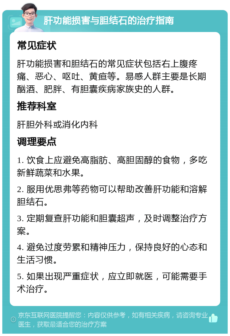 肝功能损害与胆结石的治疗指南 常见症状 肝功能损害和胆结石的常见症状包括右上腹疼痛、恶心、呕吐、黄疸等。易感人群主要是长期酗酒、肥胖、有胆囊疾病家族史的人群。 推荐科室 肝胆外科或消化内科 调理要点 1. 饮食上应避免高脂肪、高胆固醇的食物，多吃新鲜蔬菜和水果。 2. 服用优思弗等药物可以帮助改善肝功能和溶解胆结石。 3. 定期复查肝功能和胆囊超声，及时调整治疗方案。 4. 避免过度劳累和精神压力，保持良好的心态和生活习惯。 5. 如果出现严重症状，应立即就医，可能需要手术治疗。