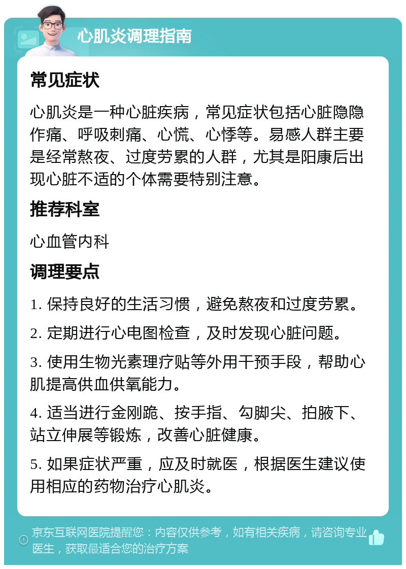 心肌炎调理指南 常见症状 心肌炎是一种心脏疾病，常见症状包括心脏隐隐作痛、呼吸刺痛、心慌、心悸等。易感人群主要是经常熬夜、过度劳累的人群，尤其是阳康后出现心脏不适的个体需要特别注意。 推荐科室 心血管内科 调理要点 1. 保持良好的生活习惯，避免熬夜和过度劳累。 2. 定期进行心电图检查，及时发现心脏问题。 3. 使用生物光素理疗贴等外用干预手段，帮助心肌提高供血供氧能力。 4. 适当进行金刚跪、按手指、勾脚尖、拍腋下、站立伸展等锻炼，改善心脏健康。 5. 如果症状严重，应及时就医，根据医生建议使用相应的药物治疗心肌炎。