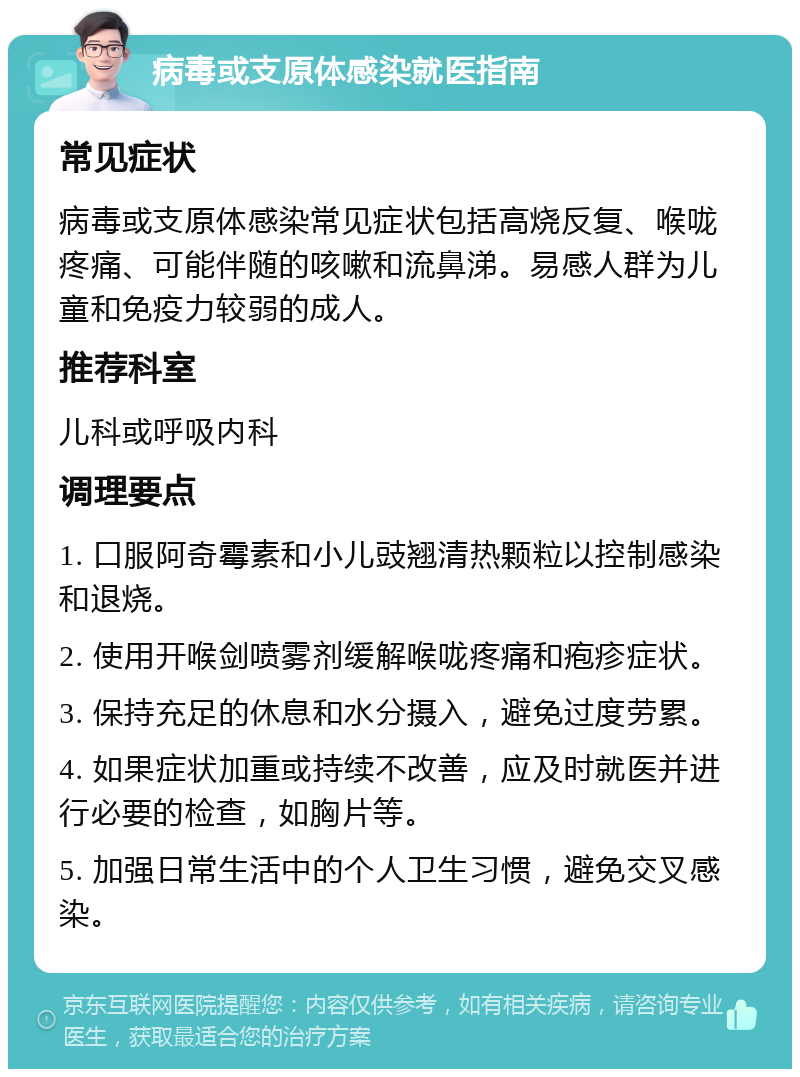 病毒或支原体感染就医指南 常见症状 病毒或支原体感染常见症状包括高烧反复、喉咙疼痛、可能伴随的咳嗽和流鼻涕。易感人群为儿童和免疫力较弱的成人。 推荐科室 儿科或呼吸内科 调理要点 1. 口服阿奇霉素和小儿豉翘清热颗粒以控制感染和退烧。 2. 使用开喉剑喷雾剂缓解喉咙疼痛和疱疹症状。 3. 保持充足的休息和水分摄入，避免过度劳累。 4. 如果症状加重或持续不改善，应及时就医并进行必要的检查，如胸片等。 5. 加强日常生活中的个人卫生习惯，避免交叉感染。