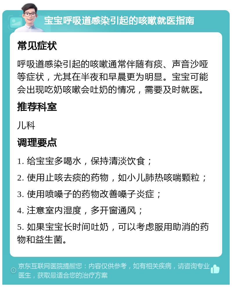 宝宝呼吸道感染引起的咳嗽就医指南 常见症状 呼吸道感染引起的咳嗽通常伴随有痰、声音沙哑等症状，尤其在半夜和早晨更为明显。宝宝可能会出现吃奶咳嗽会吐奶的情况，需要及时就医。 推荐科室 儿科 调理要点 1. 给宝宝多喝水，保持清淡饮食； 2. 使用止咳去痰的药物，如小儿肺热咳喘颗粒； 3. 使用喷嗓子的药物改善嗓子炎症； 4. 注意室内湿度，多开窗通风； 5. 如果宝宝长时间吐奶，可以考虑服用助消的药物和益生菌。