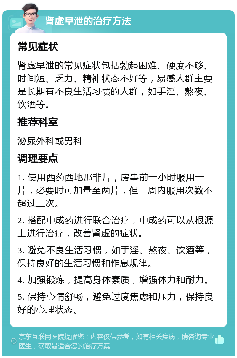 肾虚早泄的治疗方法 常见症状 肾虚早泄的常见症状包括勃起困难、硬度不够、时间短、乏力、精神状态不好等，易感人群主要是长期有不良生活习惯的人群，如手淫、熬夜、饮酒等。 推荐科室 泌尿外科或男科 调理要点 1. 使用西药西地那非片，房事前一小时服用一片，必要时可加量至两片，但一周内服用次数不超过三次。 2. 搭配中成药进行联合治疗，中成药可以从根源上进行治疗，改善肾虚的症状。 3. 避免不良生活习惯，如手淫、熬夜、饮酒等，保持良好的生活习惯和作息规律。 4. 加强锻炼，提高身体素质，增强体力和耐力。 5. 保持心情舒畅，避免过度焦虑和压力，保持良好的心理状态。