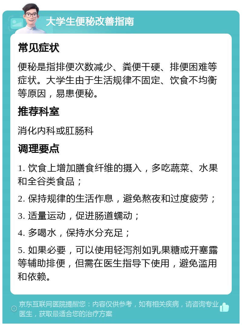 大学生便秘改善指南 常见症状 便秘是指排便次数减少、粪便干硬、排便困难等症状。大学生由于生活规律不固定、饮食不均衡等原因，易患便秘。 推荐科室 消化内科或肛肠科 调理要点 1. 饮食上增加膳食纤维的摄入，多吃蔬菜、水果和全谷类食品； 2. 保持规律的生活作息，避免熬夜和过度疲劳； 3. 适量运动，促进肠道蠕动； 4. 多喝水，保持水分充足； 5. 如果必要，可以使用轻泻剂如乳果糖或开塞露等辅助排便，但需在医生指导下使用，避免滥用和依赖。