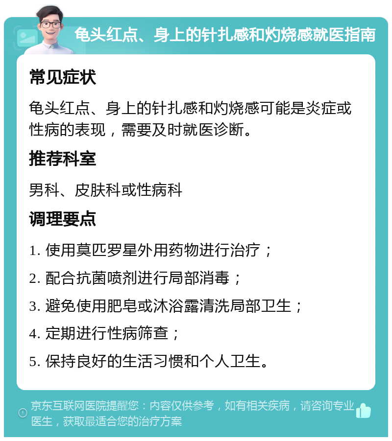 龟头红点、身上的针扎感和灼烧感就医指南 常见症状 龟头红点、身上的针扎感和灼烧感可能是炎症或性病的表现，需要及时就医诊断。 推荐科室 男科、皮肤科或性病科 调理要点 1. 使用莫匹罗星外用药物进行治疗； 2. 配合抗菌喷剂进行局部消毒； 3. 避免使用肥皂或沐浴露清洗局部卫生； 4. 定期进行性病筛查； 5. 保持良好的生活习惯和个人卫生。