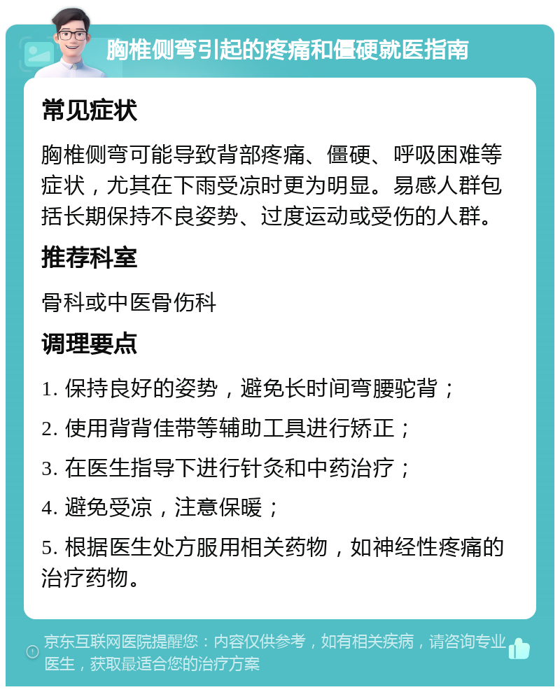 胸椎侧弯引起的疼痛和僵硬就医指南 常见症状 胸椎侧弯可能导致背部疼痛、僵硬、呼吸困难等症状，尤其在下雨受凉时更为明显。易感人群包括长期保持不良姿势、过度运动或受伤的人群。 推荐科室 骨科或中医骨伤科 调理要点 1. 保持良好的姿势，避免长时间弯腰驼背； 2. 使用背背佳带等辅助工具进行矫正； 3. 在医生指导下进行针灸和中药治疗； 4. 避免受凉，注意保暖； 5. 根据医生处方服用相关药物，如神经性疼痛的治疗药物。