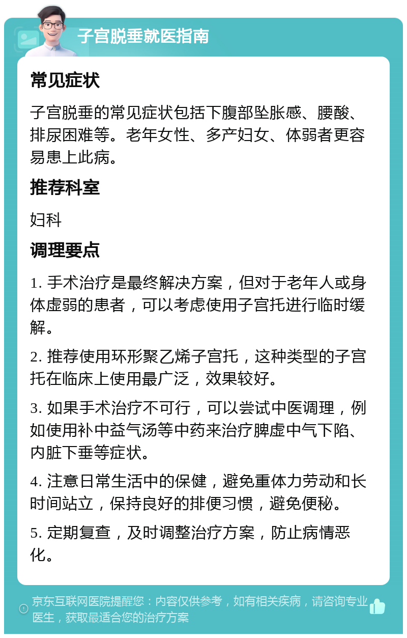 子宫脱垂就医指南 常见症状 子宫脱垂的常见症状包括下腹部坠胀感、腰酸、排尿困难等。老年女性、多产妇女、体弱者更容易患上此病。 推荐科室 妇科 调理要点 1. 手术治疗是最终解决方案，但对于老年人或身体虚弱的患者，可以考虑使用子宫托进行临时缓解。 2. 推荐使用环形聚乙烯子宫托，这种类型的子宫托在临床上使用最广泛，效果较好。 3. 如果手术治疗不可行，可以尝试中医调理，例如使用补中益气汤等中药来治疗脾虚中气下陷、内脏下垂等症状。 4. 注意日常生活中的保健，避免重体力劳动和长时间站立，保持良好的排便习惯，避免便秘。 5. 定期复查，及时调整治疗方案，防止病情恶化。