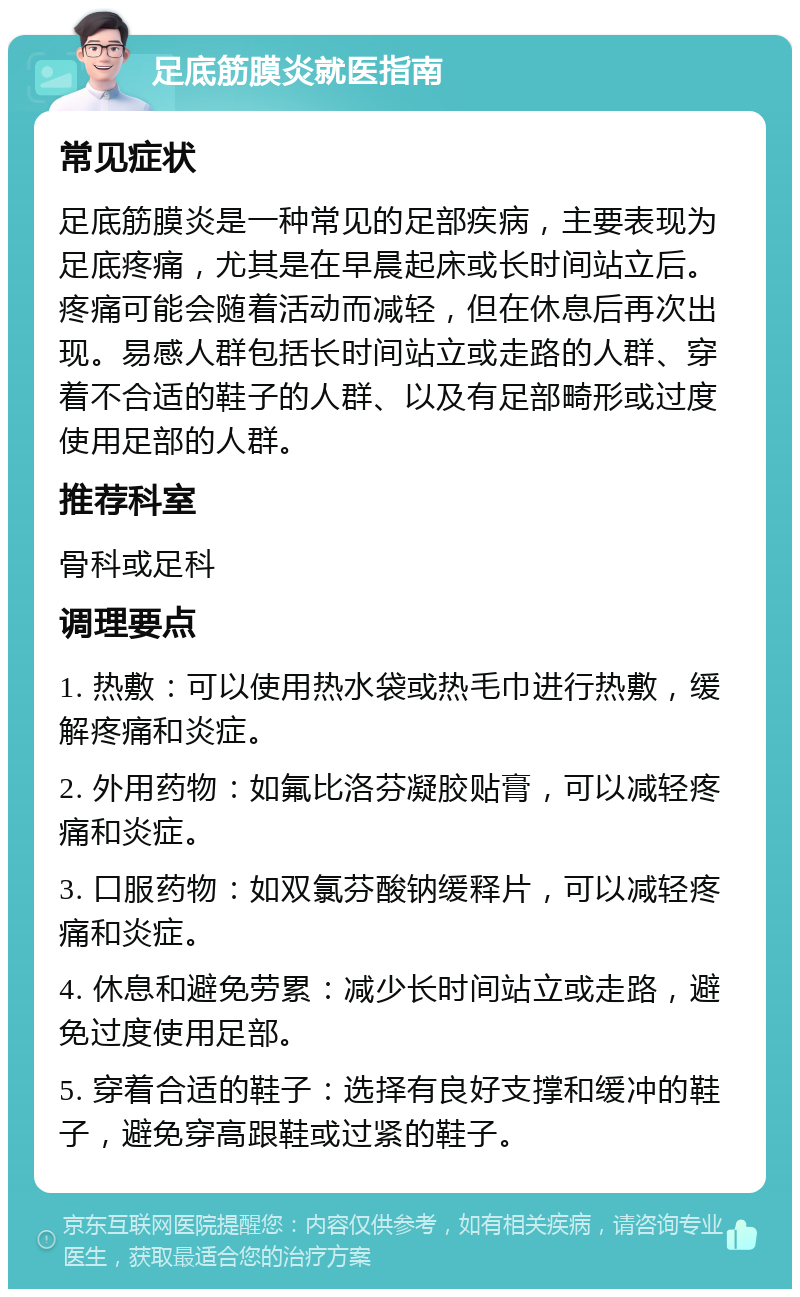 足底筋膜炎就医指南 常见症状 足底筋膜炎是一种常见的足部疾病，主要表现为足底疼痛，尤其是在早晨起床或长时间站立后。疼痛可能会随着活动而减轻，但在休息后再次出现。易感人群包括长时间站立或走路的人群、穿着不合适的鞋子的人群、以及有足部畸形或过度使用足部的人群。 推荐科室 骨科或足科 调理要点 1. 热敷：可以使用热水袋或热毛巾进行热敷，缓解疼痛和炎症。 2. 外用药物：如氟比洛芬凝胶贴膏，可以减轻疼痛和炎症。 3. 口服药物：如双氯芬酸钠缓释片，可以减轻疼痛和炎症。 4. 休息和避免劳累：减少长时间站立或走路，避免过度使用足部。 5. 穿着合适的鞋子：选择有良好支撑和缓冲的鞋子，避免穿高跟鞋或过紧的鞋子。