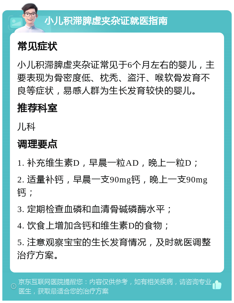 小儿积滞脾虚夹杂证就医指南 常见症状 小儿积滞脾虚夹杂证常见于6个月左右的婴儿，主要表现为骨密度低、枕秃、盗汗、喉软骨发育不良等症状，易感人群为生长发育较快的婴儿。 推荐科室 儿科 调理要点 1. 补充维生素D，早晨一粒AD，晚上一粒D； 2. 适量补钙，早晨一支90mg钙，晚上一支90mg钙； 3. 定期检查血磷和血清骨碱磷酶水平； 4. 饮食上增加含钙和维生素D的食物； 5. 注意观察宝宝的生长发育情况，及时就医调整治疗方案。